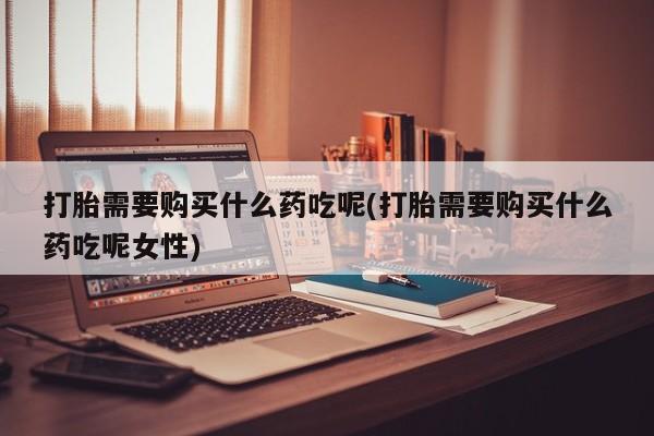 打胎药微信购买官方正品打胎需要购买什么药吃呢(打胎需要购买什么药吃呢女性)