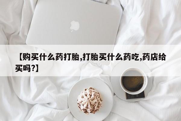 打胎药微信购买官方正品【购买什么药打胎,打胎买什么药吃,药店给买吗?】