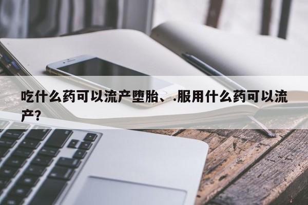 打胎药微信购买官方正品吃什么药可以流产堕胎、.服用什么药可以流产？