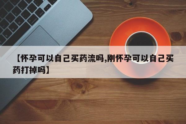 打胎药微信购买官方正品【怀孕可以自己买药流吗,刚怀孕可以自己买药打掉吗】